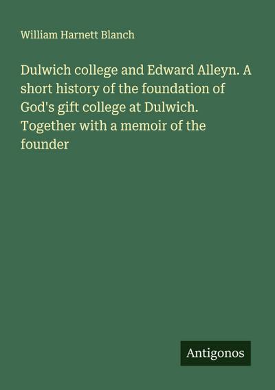 Dulwich college and Edward Alleyn. A short history of the foundation of God’s gift college at Dulwich. Together with a memoir of the founder