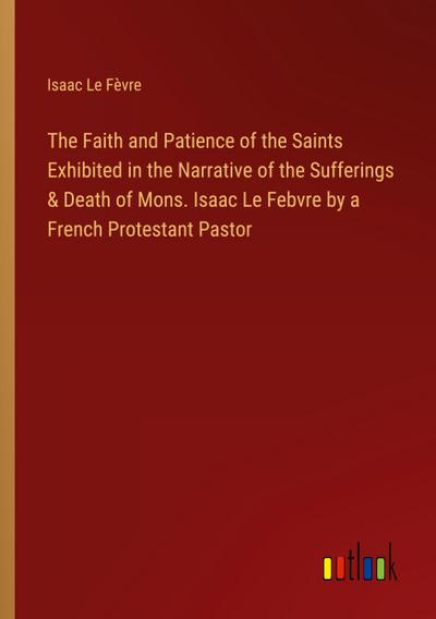 The Faith and Patience of the Saints Exhibited in the Narrative of the Sufferings & Death of Mons. Isaac Le Febvre by a French Protestant Pastor