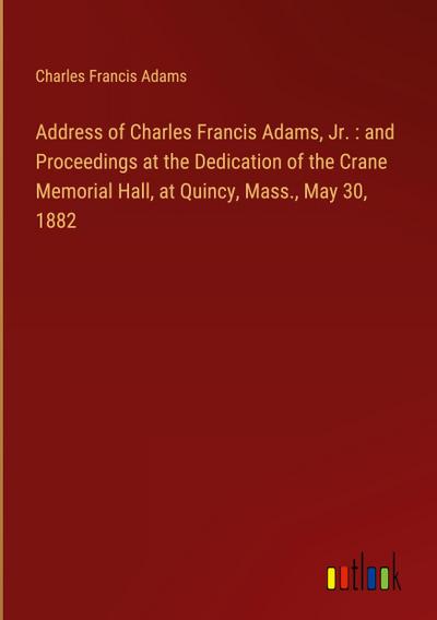 Address of Charles Francis Adams, Jr. : and Proceedings at the Dedication of the Crane Memorial Hall, at Quincy, Mass., May 30, 1882