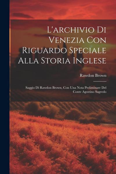 L’archivio Di Venezia Con Riguardo Speciale Alla Storia Inglese: Saggio Di Rawdon Brown, Con Una Nota Preliminare Del Conte Agostino Sagredo