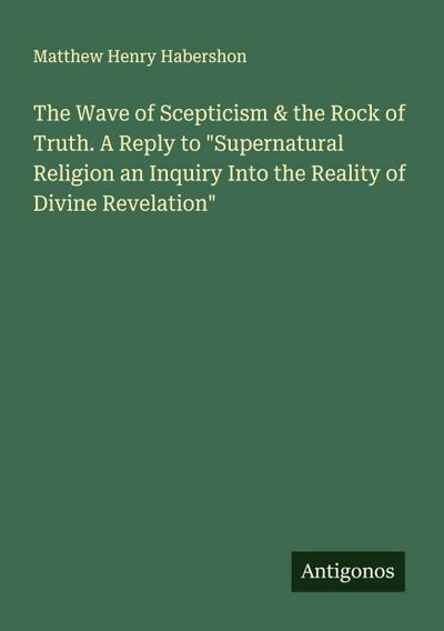 The Wave of Scepticism & the Rock of Truth. A Reply to "Supernatural Religion an Inquiry Into the Reality of Divine Revelation"