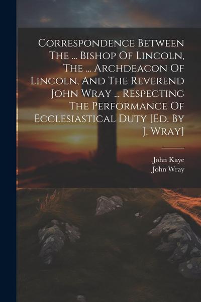 Correspondence Between The ... Bishop Of Lincoln, The ... Archdeacon Of Lincoln, And The Reverend John Wray ... Respecting The Performance Of Ecclesia