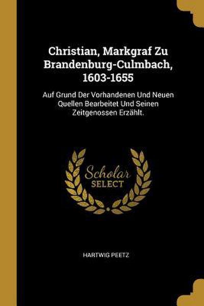 Christian, Markgraf Zu Brandenburg-Culmbach, 1603-1655: Auf Grund Der Vorhandenen Und Neuen Quellen Bearbeitet Und Seinen Zeitgenossen Erzählt.