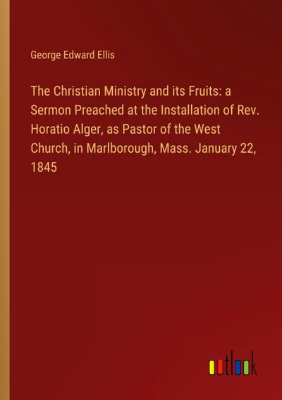 The Christian Ministry and its Fruits: a Sermon Preached at the Installation of Rev. Horatio Alger, as Pastor of the West Church, in Marlborough, Mass. January 22, 1845
