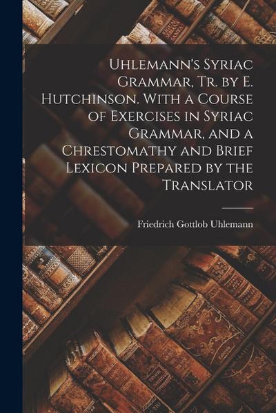 Uhlemann’s Syriac Grammar, Tr. by E. Hutchinson. With a Course of Exercises in Syriac Grammar, and a Chrestomathy and Brief Lexicon Prepared by the Tr