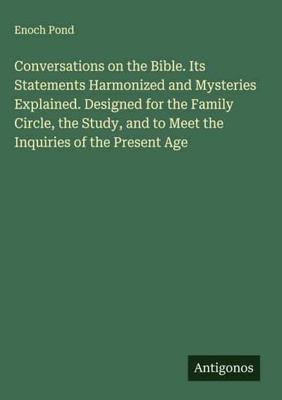 Conversations on the Bible. Its Statements Harmonized and Mysteries Explained. Designed for the Family Circle, the Study, and to Meet the Inquiries of the Present Age