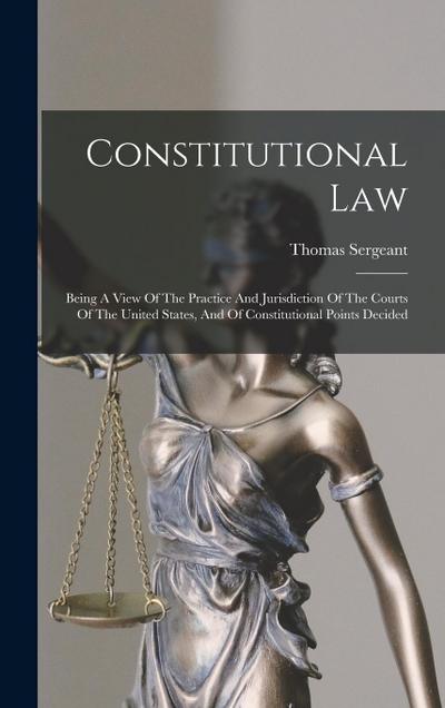 Constitutional Law: Being A View Of The Practice And Jurisdiction Of The Courts Of The United States, And Of Constitutional Points Decided