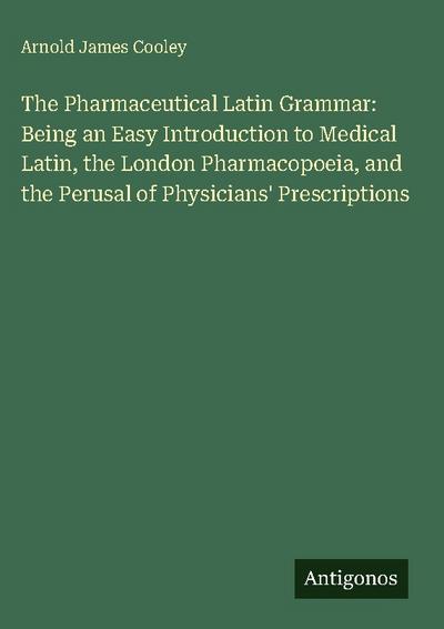 The Pharmaceutical Latin Grammar: Being an Easy Introduction to Medical Latin, the London Pharmacopoeia, and the Perusal of Physicians’ Prescriptions