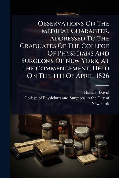 Observations On The Medical Character. Addressed To The Graduates Of The College Of Physicians And Surgeons Of New York, At The Commencement, Held On The 4th Of April, 1826