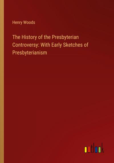 The History of the Presbyterian Controversy: With Early Sketches of Presbyterianism