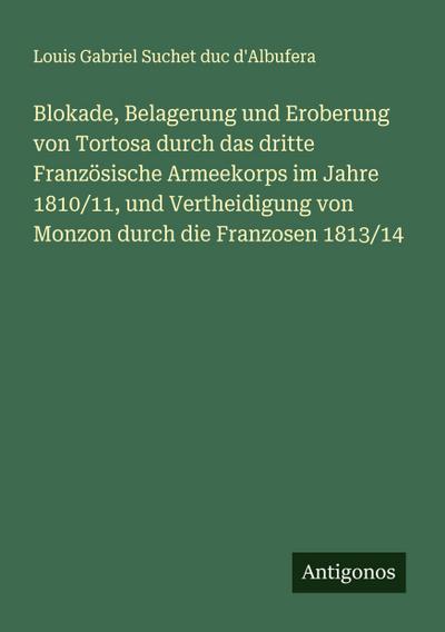 Blokade, Belagerung und Eroberung von Tortosa durch das dritte Französische Armeekorps im Jahre 1810/11, und Vertheidigung von Monzon durch die Franzosen 1813/14