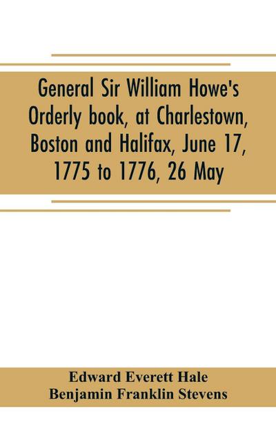 General Sir William Howe’s Orderly book, at Charlestown, Boston and Halifax, June 17, 1775 to 1776, 26 May; to which is added the official abridgment of General Howe’s correspondence with the English Government during the siege of Boston, and some militar