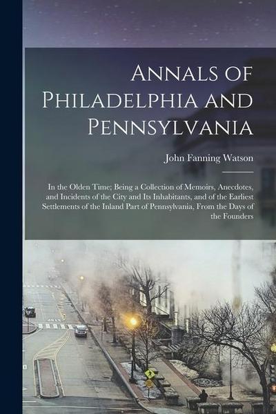 Annals of Philadelphia and Pennsylvania: In the Olden Time; Being a Collection of Memoirs, Anecdotes, and Incidents of the City and Its Inhabitants, a