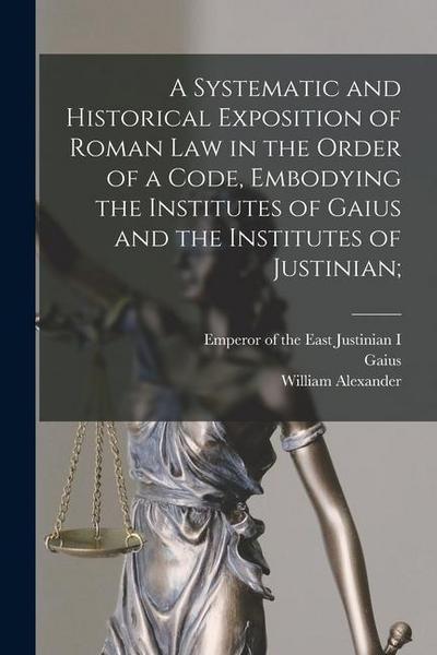 A Systematic and Historical Exposition of Roman Law in the Order of a Code, Embodying the Institutes of Gaius and the Institutes of Justinian;
