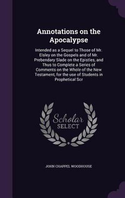 Annotations on the Apocalypse: Intended as a Sequel to Those of Mr. Elsley on the Gospels and of Mr. Prebendary Slade on the Epistles, and Thus to Co
