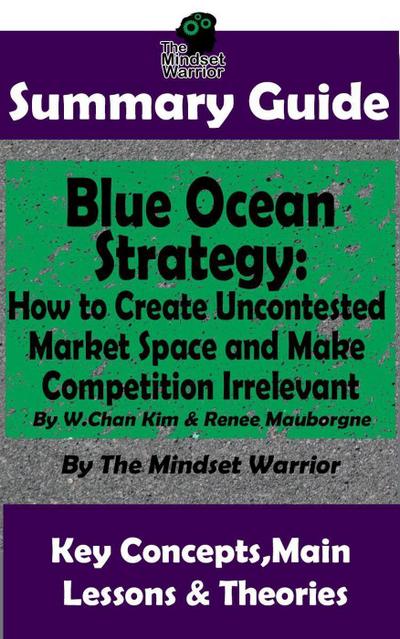Summary Guide: Blue Ocean Strategy: How to Create Uncontested Market Space and Make Competition Irrelevant: By W. Chan Kim & Renee Maurborgne | The Mindset Warrior Summary Guide ((Entrepreneurship, Innovation, Product Development, Value Proposition))