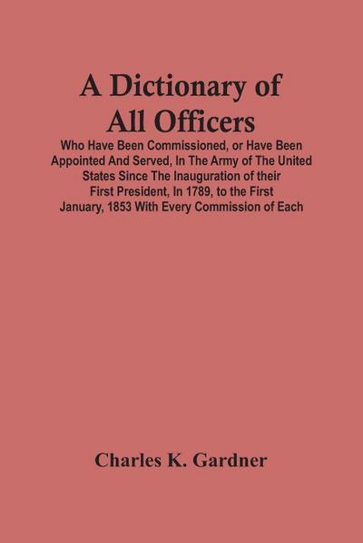 A Dictionary Of All Officers, Who Have Been Commissioned, Or Have Been Appointed And Served, In The Army Of The United States Since The Inauguration Of Their First President, In 1789, To The First January, 1853 With Every Commission Of Each;- Including Th