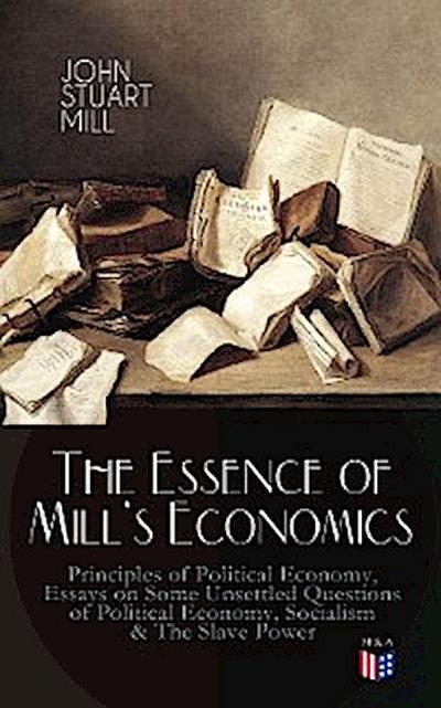 The Essence of Mill’s Economics: Principles of Political Economy, Essays on Some Unsettled Questions of Political Economy, Socialism & The Slave Power