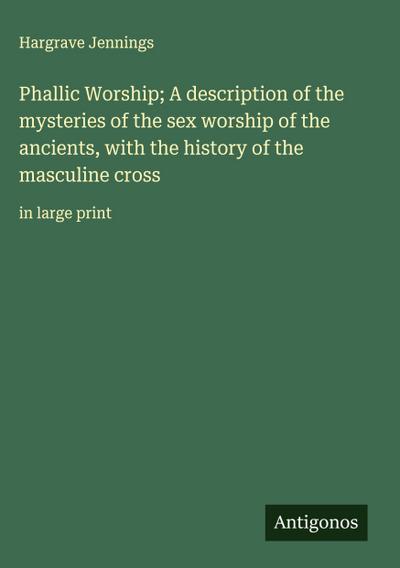 Phallic Worship; A description of the mysteries of the sex worship of the ancients, with the history of the masculine cross