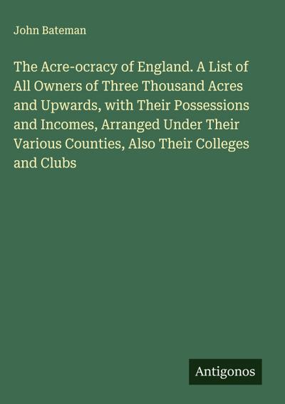 The Acre-ocracy of England. A List of All Owners of Three Thousand Acres and Upwards, with Their Possessions and Incomes, Arranged Under Their Various Counties, Also Their Colleges and Clubs