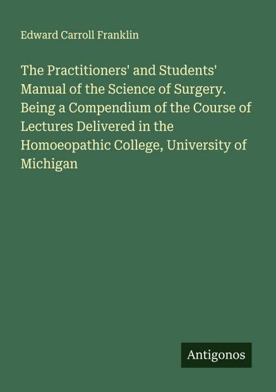 The Practitioners’ and Students’ Manual of the Science of Surgery. Being a Compendium of the Course of Lectures Delivered in the Homoeopathic College, University of Michigan