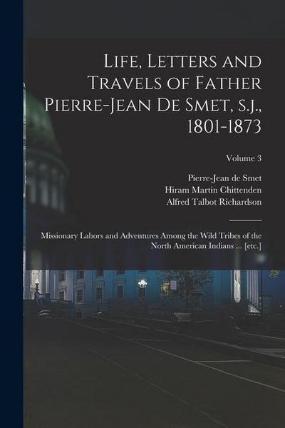 Life, Letters and Travels of Father Pierre-Jean de Smet, s.j., 1801-1873: Missionary Labors and Adventures Among the Wild Tribes of the North American