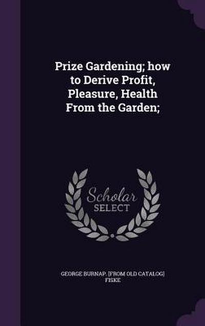 Prize Gardening; how to Derive Profit, Pleasure, Health From the Garden;