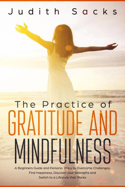 The Practice of Gratitude and Mindfulness: A Beginners Guide and Personal Diary to Overcome Challenges, Find Happiness, Discover your Strengths and Switch to a Lifestyle that Works