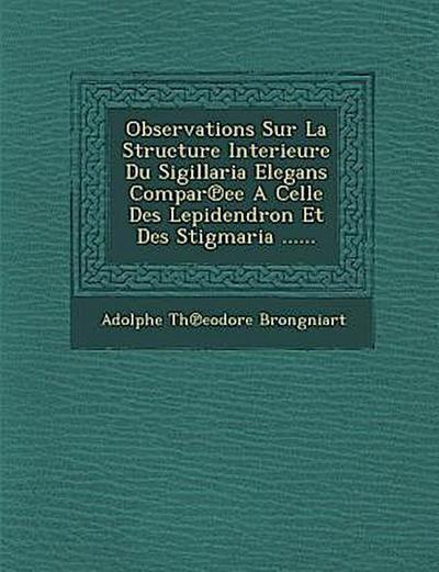 Observations Sur La Structure Interieure Du Sigillaria Elegans Compar Ee a Celle Des Lepidendron Et Des Stigmaria ......