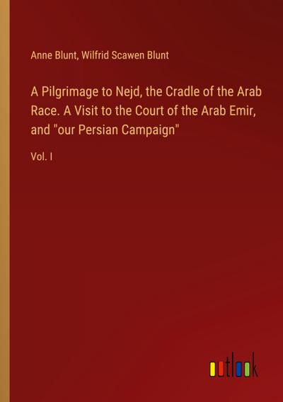 A Pilgrimage to Nejd, the Cradle of the Arab Race. A Visit to the Court of the Arab Emir, and "our Persian Campaign"