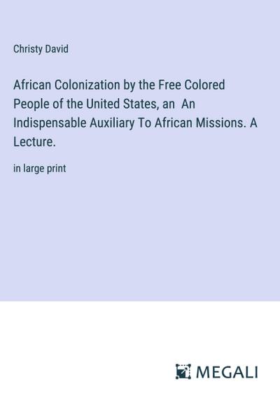 African Colonization by the Free Colored People of the United States, an  An Indispensable Auxiliary To African Missions. A Lecture.