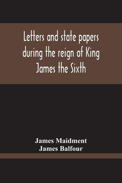 Letters And State Papers During The Reign Of King James The Sixth, Chiefly From The Manuscript Collections Of Sir James Balfour Of Denmyln