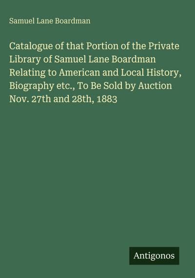Catalogue of that Portion of the Private Library of Samuel Lane Boardman Relating to American and Local History, Biography etc., To Be Sold by Auction Nov. 27th and 28th, 1883
