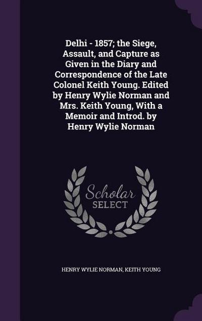 Delhi - 1857; the Siege, Assault, and Capture as Given in the Diary and Correspondence of the Late Colonel Keith Young. Edited by Henry Wylie Norman a