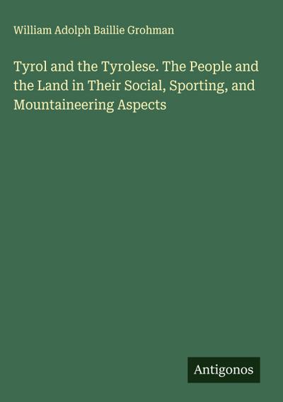 Tyrol and the Tyrolese. The People and the Land in Their Social, Sporting, and Mountaineering Aspects