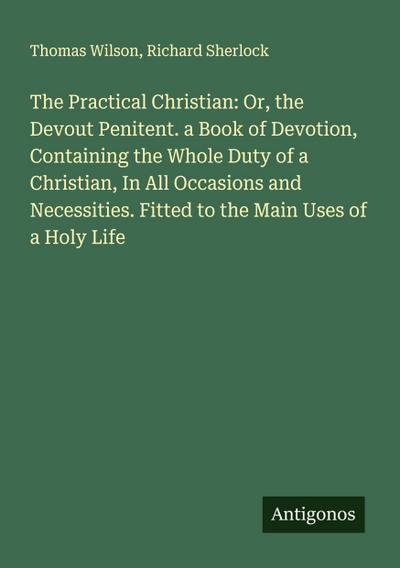 The Practical Christian: Or, the Devout Penitent. a Book of Devotion, Containing the Whole Duty of a Christian, In All Occasions and Necessities. Fitted to the Main Uses of a Holy Life