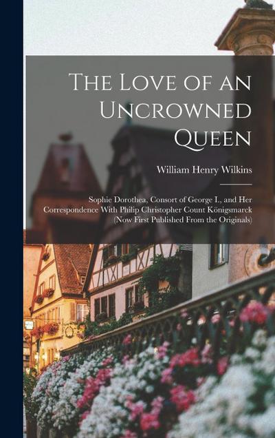 The Love of an Uncrowned Queen: Sophie Dorothea, Consort of George I., and Her Correspondence With Philip Christopher Count Königsmarck (Now First Pub