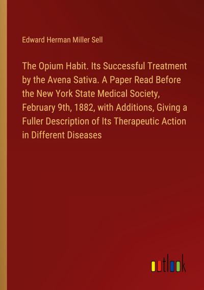 The Opium Habit. Its Successful Treatment by the Avena Sativa. A Paper Read Before the New York State Medical Society, February 9th, 1882, with Additions, Giving a Fuller Description of Its Therapeutic Action in Different Diseases