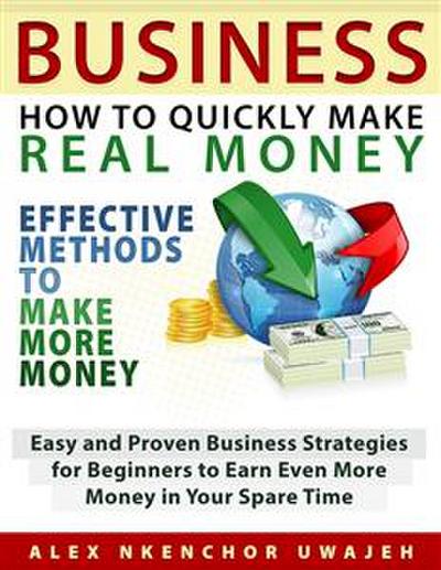 Business: How to Quickly Make Real Money - Effective Methods to Make More Money: Easy and Proven Business Strategies for Beginners to Earn Even More Money in Your Spare Time