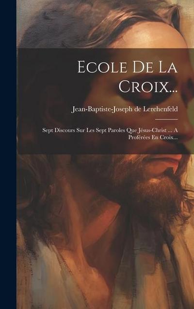Ecole De La Croix...: Sept Discours Sur Les Sept Paroles Que Jésus-christ ... A Proférées En Croix...