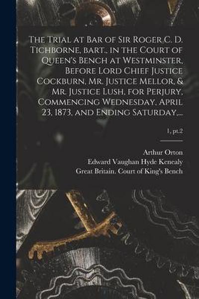 The Trial at Bar of Sir Roger C. D. Tichborne, Bart., in the Court of Queen’s Bench at Westminster, Before Lord Chief Justice Cockburn, Mr. Justice Me
