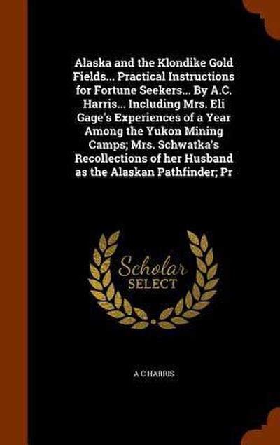 Alaska and the Klondike Gold Fields... Practical Instructions for Fortune Seekers... By A.C. Harris... Including Mrs. Eli Gage’s Experiences of a Year