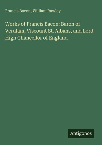 Works of Francis Bacon: Baron of Verulam, Viscount St. Albans, and Lord High Chancellor of England
