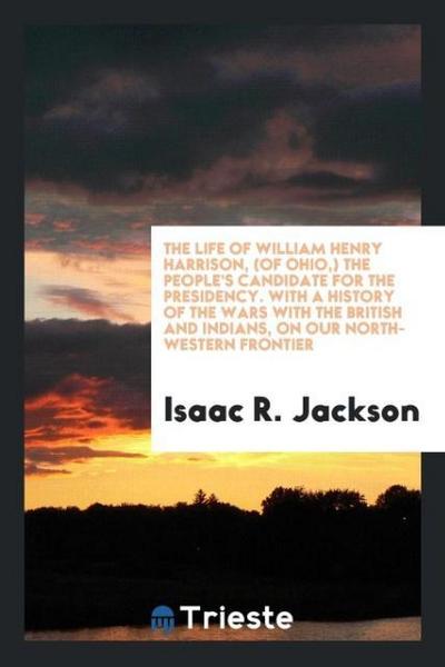 The life of William Henry Harrison, (of Ohio,) the people’s candidate for the presidency. With a history of the wars with the British and Indians, on our North-Western frontier