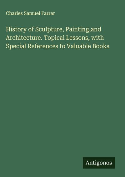 History of Sculpture, Painting,and Architecture. Topical Lessons, with Special References to Valuable Books