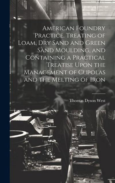 American Foundry Practice. Treating of Loam, dry Sand and Green Sand Moulding, and Containing a Practical Treatise Upon the Management of Cupolas and