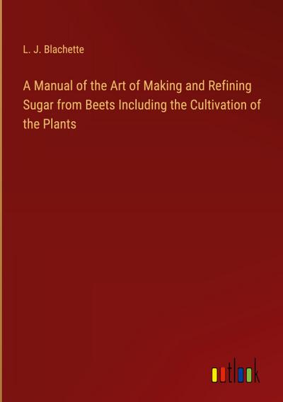 A Manual of the Art of Making and Refining Sugar from Beets Including the Cultivation of the Plants