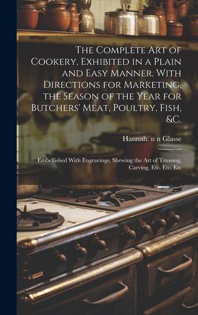 The Complete Art of Cookery, Exhibited in a Plain and Easy Manner. With Directions for Marketing, the Season of the Year for Butchers’ Meat, Poultry