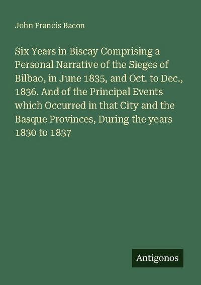 Six Years in Biscay Comprising a Personal Narrative of the Sieges of Bilbao, in June 1835, and Oct. to Dec., 1836. And of the Principal Events which Occurred in that City and the Basque Provinces, During the years 1830 to 1837