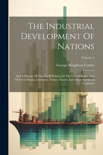 The Industrial Development Of Nations: And A History Of The Tariff Policies Of The United States, And Of Great Britain, Germany, France, Russia And Ot